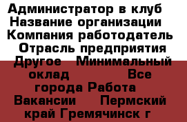 Администратор в клуб › Название организации ­ Компания-работодатель › Отрасль предприятия ­ Другое › Минимальный оклад ­ 23 000 - Все города Работа » Вакансии   . Пермский край,Гремячинск г.